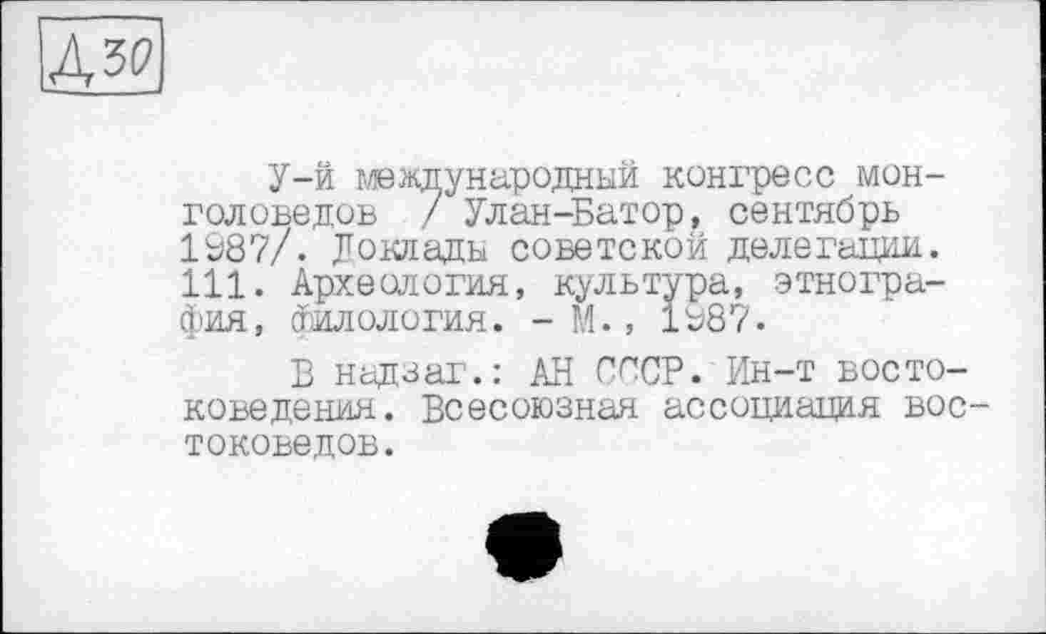 ﻿дя
У-й международный конгресс монголоведов / Улан-Батор, сентябрь 1687/. Доклады советской делегации. 111. Археология, культура, этнография, Филология. - М., 1687.
В надзаг.: АН СССР. Ин-т востоковедения. Всесоюзная ассоциация востоковедов.